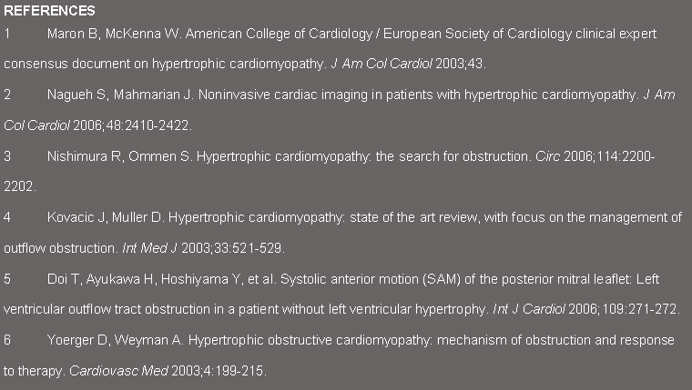 Text Box: REFERENCES1	Maron B, McKenna W. American College of Cardiology / European Society of Cardiology clinical expert consensus document on hypertrophic cardiomyopathy. J Am Col Cardiol 2003;43.2	Nagueh S, Mahmarian J. Noninvasive cardiac imaging in patients with hypertrophic cardiomyopathy. J Am Col Cardiol 2006;48:2410-2422.3	Nishimura R, Ommen S. Hypertrophic cardiomyopathy: the search for obstruction. Circ 2006;114:2200-2202.4	Kovacic J, Muller D. Hypertrophic cardiomyopathy: state of the art review, with focus on the management of outflow obstruction. Int Med J 2003;33:521-529.5	Doi T, Ayukawa H, Hoshiyama Y, et al. Systolic anterior motion (SAM) of the posterior mitral leaflet: Left ventricular outflow tract obstruction in a patient without left ventricular hypertrophy. Int J Cardiol 2006;109:271-272.6	Yoerger D, Weyman A. Hypertrophic obstructive cardiomyopathy: mechanism of obstruction and response to therapy. Cardiovasc Med 2003;4:199-215.
